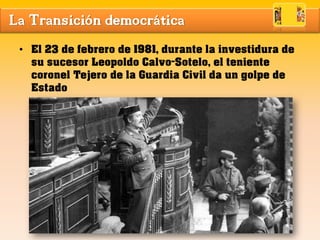 La Transición democrática
• El 23 de febrero de 1981, durante la investidura de
su sucesor Leopoldo Calvo-Sotelo, el teniente
coronel Tejero de la Guardia Civil da un golpe de
Estado
 