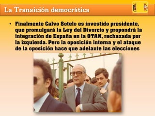 La Transición democrática
• Finalmente Calvo Sotelo es investido presidente,
que promulgará la Ley del Divorcio y propondrá la
integración de España en la OTAN, rechazada por
la izquierda. Pero la oposición interna y el ataque
de la oposición hace que adelante las elecciones
 