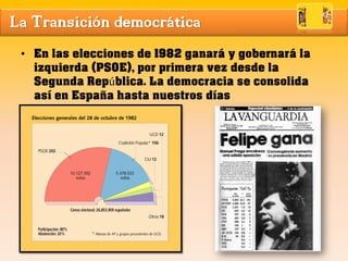 La Transición democrática
• En las elecciones de 1982 ganará y gobernará la
izquierda (PSOE), por primera vez desde la
Segunda República. La democracia se consolida
así en España hasta nuestros días
 