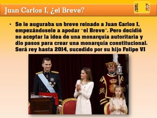 Juan Carlos I, ¿el Breve?
• Se le auguraba un breve reinado a Juan Carlos I,
empezándosele a apodar “el Breve”. Pero decidió
no aceptar la idea de una monarquía autoritaria y
dio pasos para crear una monarquía constitucional.
Será rey hasta 2014, sucedido por su hijo Felipe VI
 