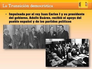La Transición democrática
• Impulsada por el rey Juan Carlos I y su presidente
del gobierno, Adolfo Suárez, recibió el apoyo del
pueblo español y de los partidos políticos
 