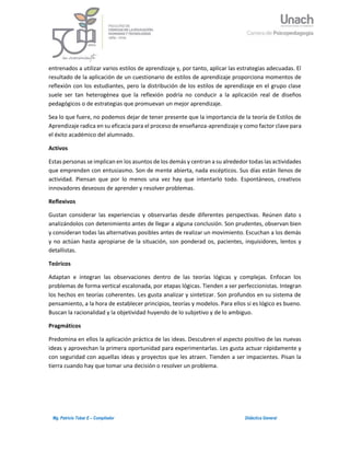3Mg. Patricio Tobar E – Compilador Didáctica General
entrenados a utilizar varios estilos de aprendizaje y, por tanto, aplicar las estrategias adecuadas. El
resultado de la aplicación de un cuestionario de estilos de aprendizaje proporciona momentos de
reflexión con los estudiantes, pero la distribución de los estilos de aprendizaje en el grupo clase
suele ser tan heterogénea que la reflexión podría no conducir a la aplicación real de diseños
pedagógicos o de estrategias que promuevan un mejor aprendizaje.
Sea lo que fuere, no podemos dejar de tener presente que la importancia de la teoría de Estilos de
Aprendizaje radica en su eficacia para el proceso de enseñanza-aprendizaje y como factor clave para
el éxito académico del alumnado.
Activos
Estas personas se implican en los asuntos de los demás y centran a su alrededor todas las actividades
que emprenden con entusiasmo. Son de mente abierta, nada escépticos. Sus días están llenos de
actividad. Piensan que por lo menos una vez hay que intentarlo todo. Espontáneos, creativos
innovadores deseosos de aprender y resolver problemas.
Reflexivos
Gustan considerar las experiencias y observarlas desde diferentes perspectivas. Reúnen dato s
analizándolos con detenimiento antes de llegar a alguna conclusión. Son prudentes, observan bien
y consideran todas las alternativas posibles antes de realizar un movimiento. Escuchan a los demás
y no actúan hasta apropiarse de la situación, son ponderad os, pacientes, inquisidores, lentos y
detallistas.
Teóricos
Adaptan e integran las observaciones dentro de las teorías lógicas y complejas. Enfocan los
problemas de forma vertical escalonada, por etapas lógicas. Tienden a ser perfeccionistas. Integran
los hechos en teorías coherentes. Les gusta analizar y sintetizar. Son profundos en su sistema de
pensamiento, a la hora de establecer principios, teorías y modelos. Para ellos si es lógico es bueno.
Buscan la racionalidad y la objetividad huyendo de lo subjetivo y de lo ambiguo.
Pragmáticos
Predomina en ellos la aplicación práctica de las ideas. Descubren el aspecto positivo de las nuevas
ideas y aprovechan la primera oportunidad para experimentarlas. Les gusta actuar rápidamente y
con seguridad con aquellas ideas y proyectos que les atraen. Tienden a ser impacientes. Pisan la
tierra cuando hay que tomar una decisión o resolver un problema.
 
