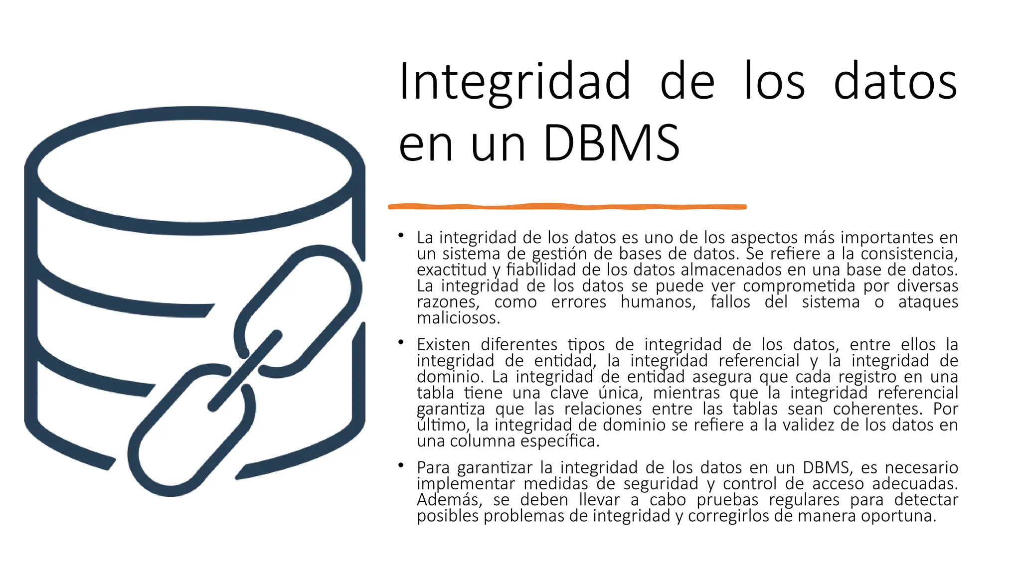 Integridad de los datos
en un DBMS
• La integridad de los datos es uno de los aspectos más importantes en
un sistema de gestión de bases de datos. Se refiere a la consistencia,
exactitud y fiabilidad de los datos almacenados en una base de datos.
La integridad de los datos se puede ver comprometida por diversas
razones, como errores humanos, fallos del sistema o ataques
maliciosos.
• Existen diferentes tipos de integridad de los datos, entre ellos la
integridad de entidad, la integridad referencial y la integridad de
dominio. La integridad de entidad asegura que cada registro en una
tabla tiene una clave única, mientras que la integridad referencial
garantiza que las relaciones entre las tablas sean coherentes. Por
último, la integridad de dominio se refiere a la validez de los datos en
una columna específica.
• Para garantizar la integridad de los datos en un DBMS, es necesario
implementar medidas de seguridad y control de acceso adecuadas.
Además, se deben llevar a cabo pruebas regulares para detectar
posibles problemas de integridad y corregirlos de manera oportuna.
 