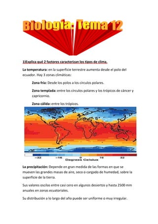 1)Explica qué 2 factores caracterizan los tipos de clima.

La temperatura: en la superficie terrestre aumenta desde el polo del
ecuador. Hay 3 zonas climáticas:

      Zona fría: Desde los polos a los círculos polares.

      Zona templada: entre los círculos polares y los trópicos de cáncer y
      capricornio.

      Zona cálida: entre los trópicos.




La precipitación: Depende en gran medida de las formas en que se
mueven las grandes masas de aire, seco o cargado de humedad, sobre la
superficie de la tierra.

Sus valores oscilas entre casi cero en algunos desiertos y hasta 2500 mm
anuales en zonas ecuatoriales.

Su distribución a lo largo del año puede ser uniforme o muy irregular.
 