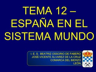 TEMA 12 – ESPAÑA EN EL SISTEMA MUNDO  I. E. S.  BEATRIZ OSSORIO DE FABERO JOSÉ-VICENTE ÁLVAREZ DE LA CRUZ COMARCA DEL BIERZO LEÓN 