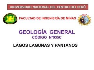 FACULTAD DE INGENIERÍA DE MINAS 
GEOLOGÍA GENERAL 
CÓDIGO Nº035C 
LAGOS LAGUNAS Y PANTANOS 
 
