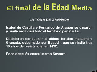 LA TOMA DE GRANADA
Isabel de Castilla y Fernando de Aragón se casaron
y unificaron casi todo el territorio peninsular.
Decidieron conquistar el último bastión musulmán,
Granada, gobernado por Boabdil, que se rindió tras
10 años de resistencia, en 1492.
Poco después conquistaron Navarra.
 