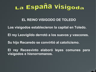 EL REINO VISIGODO DE TOLEDO
Los visigodos establecieron la capital en Toledo.
El rey Leovigildo derrotó a los suevos y vascones.
Su hijo Recaredo se convirtió al catolicismo.
El rey Recesvinto elaboró leyes comunes para
visigodos e hisnorromanos.
 
