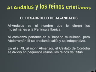 EL DESARROLLO DE AL-ANDALUS
Al-Andalus es el nombre que le dieron los
musulmanes a la Península Ibérica.
Al comienzo pertenecían al Imperio musulmán, pero
Abderramán III se proclamó califa y se independizó.
En el s. XI, al morir Almanzor, el Califato de Córdoba
se dividió en pequeños reinos, los reinos de taifas.
 