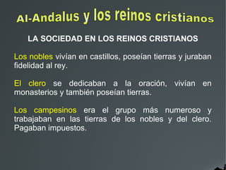 LA SOCIEDAD EN LOS REINOS CRISTIANOS
Los nobles vivían en castillos, poseían tierras y juraban
fidelidad al rey.
El clero se dedicaban a la oración, vivían en
monasterios y también poseían tierras.
Los campesinos era el grupo más numeroso y
trabajaban en las tierras de los nobles y del clero.
Pagaban impuestos.
 