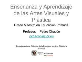 Enseñanza y Aprendizaje
 de las Artes Visuales y
         Plástica
 Grado Maestro en Educación Primaria

          Profesor: Pedro Chacón
              pchacon@ugr.es

  Departamento de Didáctica de la Expresión Musical, Plástica y
                           corporal
 