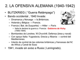 2. LA OFENSIVA ALEMANA (1940-1942) BLITZKRIEG ( “Guerra Relámpago”) Bando occidental , 1940 Invade: Dinamarca y Noruega -> Is.Británicas. Holanda y Bélgica -> Francia. Francia ( Bat. de Duquerke) -> Hitler -> París Italia le declara la guerra a  Francia :  Gobierno de Vichy  (1940-1944) Bombardeo de Londres. W.Churchill. Defensa (área y naval)  Con apoyo Italia: Yugoslavia, Grecia y Albania -> control del Mediterraneo. Intento de control de las colonias británicas y francesas del N↑ de Africa y Canal de Suez 1941, invade sin aviso a Rusia ( Leningrado). 