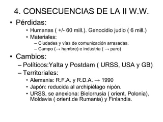 4. CONSECUENCIAS DE LA II W.W. Pérdidas: Humanas ( +/- 60 mill.). Genocidio judio ( 6 mill.) Materiales: Ciudades y vías de comunicación arrasadas. Campo (-> hambre) e industria ( -> paro) Cambios: Políticos:Yalta y Postdam ( URSS, USA y GB) Territoriales: Alemania: R.F.A. y R.D.A. -> 1990 Japón: reducida al archipiélago nipón. URSS, se anexiona: Bielorrusia ( orient. Polonia), Moldavia ( orient.de Rumania) y Finlandia. 