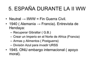 5. ESPAÑA DURANTE LA II WW Neutral -> IIWW = Fin Guerra Civil. 1940 ( Alemania -> Francia). Entrevista de Hendaya: Recuperar Gibraltar ( G.B.) Crear un Imperio en el Norte de Africa (Francia) Armas y Alimentos ( Postguerra) División Azul para invadir URSS 1945. ONU embargo internacional ( apoyo moral). 