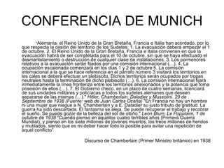 CONFERENCIA DE MUNICH " Alemania, el Reino Unido de la Gran Bretaña, Francia e Italia han acordado, por lo que respecta la cesión del territorio de los Sudetes: 1. La evacuación deberá empezar el 1 de octubre. 2. El Reino Unido de la Gran Bretaña, Francia e Italia convienen en que la evacuación habrá de ser completada para el 10 de octubre, sin que se haya efectuado el desmantelamiento o destrucción de cualquier clase de instalaciones. 3. Los pormenores relativos a la evacuación serán fijados por una comisión internacional (…). 4. La ocupación escalonada comenzará en los días 1 y 2 de octubre 5. La comisión internacional a la que se hace referencia en el párrafo número 3 visitará los territorios en los cales se deberá efectuar un plebiscito. Dichos territorios serán ocupados por tropas neutrales hasta la terminación de dicho plebiscito (…). 6. La comisión internacional fijará inmediatamente la línea fronteriza entre los territorios anexionados y la potencia que toma posesión de ellos (…). 7. El Gobierno checo, en un plazo de cuatro semanas, licenciará de sus unidades militares y policíacas a todos los sudetes alemanes que deseen separarse de las mismas (…)."  Hitler, Chamberlain, Daladier y Mussolini. 29 de Septiembre de 1938 (Fuente: web de Juan Carlos Ocaña)  "En Francia no hay un hombre ni una mujer que niegue a N. Chamberlain y a E. Daladier su justo tributo de gratitud. La guerra ha sido descartada. El fantasma se aleja. Se puede recuperar el trabajo y recobrar el sueño. Se puede gozar de la belleza del sol de otoño."  Leon Blum: Le Populaire, 1 de octubre de 1938  “Cuando pienso en aquellos cuatro terribles años (Primera Guerra Mundial), y pienso en los siete millones de jóvenes muertos, los trece millones de heridos y mutilados, siento que es mi deber hacer todo lo posible para evitar una repetición de aquel conflicto”  Discurso de Chamberlain (Primer Ministro británico) en 1938 