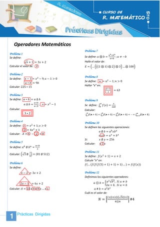 Prácticas Dirigidas 1 
1 
1 
Operadores Matemáticos 
Problema 1 
Se define: 
√푥+1 =3푥+2 
Calcular el valor de: 3 
Problema 2 
Se define: 푥−1=푥2−9;푥−1>0 
푎∗푏 =9푏 
Calcular: 225∗15 
Problema 3 
Se define: 푎∗푏 =푎 Δ 푏 
푎 Δ 푏= 푎+푏 푎−푏 ; 푥=푥2−1 
Calcular: 
3∗2 
Problema 4 
Se define: 푥 =푥2+1;푥>0 
푥 =4푥2+1 
Calcular: 퐴=4 − 2 +8 
Problema 5 
Se define: 푎푏 ∅ 푏푎= 푎−푏 2 
Calcular: (√3 ∅ 18)+(81 ∅ 512) 
Problema 6 
Se define: 
푥−2 =3푥+2 
2푥−1 =6푥+2 
Calcular: 퐴=10 푥 9 푥 8 푥…푥 1 
Problema 7 
Se define: 푎⊗푏= 푎푏+푏푎 푎+푏 ;푎≠−푏 
Halle el valor de: 퐸=(…(((1⊗1)⊗2)⊗3)…⊗100) 
Problema 8 
Se define: 푛 =푛2−1;푛>0 
Hallar “x” en: 
푥−32 =63 
Problema 9 
Se define: ∫푓(푥) 푎 푏= 푥 2푎푏 
Calcular: 
∫풇(풏+ퟏ) ퟏ ퟐ+∫풇(풏+ퟏ) ퟐ ퟑ+∫풇(풏+ퟏ) ퟑ ퟒ+⋯+∫풇(풏+ퟏ) 풏 풏+ퟏ 
Problema 10 
Se definen las siguientes operaciones: 
푎 ∅ 푏=푎푏푥푏푎 
푎 푥 푏=푎푥+푏푥 
Si: 푥 ∅ 푦=256 
Calcular: 푦 2 푥 
Problema 11 
Se define: 푓(푥2+1)=푥+2 
Calcule “x” en: 푓(…(푓(푓(푓(5)+1)+1)+1)…)=푓(푓(푥)) 
Problema 12 
Definimos los siguientes operadores: 
푎⊛푏={푎2√푏3,푆푖 푎≠푏 2푎+푏,푆푖 푎=푏 
푎 # 푏=푎2푏2 
Cuál es el valor de: 
푁=[ (1⊛1)⊛(√3⊛1) 4⊛4]#4 
 