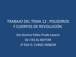 TRABAJO DEL TEMA 12 : POLIEDROS Y CUERPOS DE REVOLUCIÓN  Del alumno Pablo Prado Lopera De l IES AL-BAYTAR 1º ESO D. CURSO 2008/09 