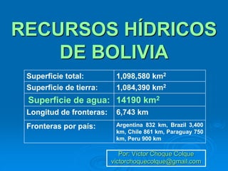 RECURSOS HÍDRICOS
DE BOLIVIA
Por: Víctor Choque Colque
victorchoquecolque@gmail.com
Superficie total: 1,098,580 km2
Superficie de tierra: 1,084,390 km2
Superficie de agua: 14190 km2
Longitud de fronteras: 6,743 km
Fronteras por país: Argentina 832 km, Brazil 3,400
km, Chile 861 km, Paraguay 750
km, Peru 900 km
 