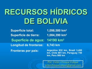 RECURSOS HÍDRICOSRECURSOS HÍDRICOS
DE BOLIVIADE BOLIVIA
Por: Víctor Choque ColquePor: Víctor Choque Colque
victorchoquecolque@gmail.comvictorchoquecolque@gmail.com
Superficie total: 1,098,580 km2
Superficie de tierra: 1,084,390 km2
Superficie de agua: 14190 km2
Longitud de fronteras: 6,743 km
Fronteras por país: Argentina 832 km, Brazil 3,400
km, Chile 861 km, Paraguay 750
km, Peru 900 km
 