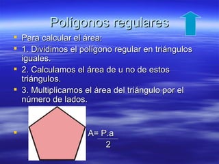 Polígonos regulares
 Para calcular el área:
 1. Dividimos el polígono regular en triángulos
  iguales.
 2. Calculamos el área de u no de estos
  triángulos.
 3. Multiplicamos el área del triángulo por el
  número de lados.


                  A= P.a
                       2
 