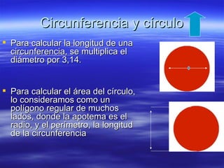 Circunferencia y círculo
 Para calcular la longitud de una
  circunferencia, se multiplica el
  diámetro por 3,14.


 Para calcular el área del círculo,
  lo consideramos como un
  polígono regular de muchos
  lados, donde la apotema es el
  radio, y el perímetro, la longitud
  de la circunferencia
 