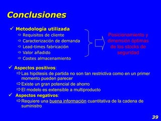Conclusiones Metodología utilizada Requisitos de cliente Caracterización de demanda Lead-times fabricación Valor añadido Costes almacenamiento Posicionamiento y dimensión óptimas de los stocks de seguridad Aspectos positivos : Las hipótesis de partida no son tan restrictiva como en un primer momento pueden parecer Existe un gran potencial de ahorro El modelo es extensible a multiproducto Aspectos negativos : Requiere una  buena información  cuantitativa de la cadena de suministro 