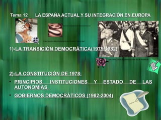 Tema 12Tema 12 LA ESPAÑA ACTUAL Y SU INTEGRACIÓN EN EUROPALA ESPAÑA ACTUAL Y SU INTEGRACIÓN EN EUROPA
1)-1)-LA TRANSICIÓN DEMOCRÁTICA(1975-1982)LA TRANSICIÓN DEMOCRÁTICA(1975-1982)
2)-LA CONSTITUCIÓN DE 1978:2)-LA CONSTITUCIÓN DE 1978:

PRINCIPIOS, INSTITUCIONES Y ESTADO DE LASPRINCIPIOS, INSTITUCIONES Y ESTADO DE LAS
AUTONOMÍAS.AUTONOMÍAS.

GOBIERNOS DEMOCRÁTICOS (1982-2004)GOBIERNOS DEMOCRÁTICOS (1982-2004)
Arias Navarro lee el testamento del dictador Franco.mp4
AriasNavarroleeeltestamentodeldictadorFranco.flv
juan carlos I toma de posesion como rey de españa.flv
 