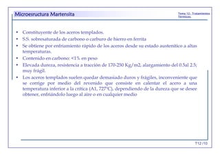 T12 /10
Tema 12.- Tratamientos
Térmicos.
• Constituyente de los aceros templados.
• S.S. sobresaturada de carbono o carburo de hierro en ferrita
• Se obtiene por enfriamiento rápido de los aceros desde su estado austenítico a altas
temperaturas.
• Contenido en carbono: <1% en peso
• Elevada dureza, resistencia a tracción de 170-250 Kg/m2, alargamiento del 0.5al 2.5;
muy frágil.
• Los aceros templados suelen quedar demasiado duros y frágiles, inconveniente que
se corrige por medio del revenido que consiste en calentar el acero a una
temperatura inferior a la crítica (A1, 727ºC), dependiendo de la dureza que se desee
obtener, enfriándolo luego al aire o en cualquier medio
Microesructura Martensita
 