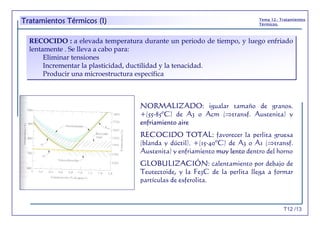 T12 /13
Tema 12.- Tratamientos
Térmicos.
RECOCIDO : a elevada temperatura durante un periodo de tiempo, y luego enfriado
lentamente . Se lleva a cabo para:
Eliminar tensiones
Incrementar la plasticidad, ductilidad y la tenacidad.
Producir una microestructura específica
RECOCIDO : a elevada temperatura durante un periodo de tiempo, y luego enfriado
lentamente . Se lleva a cabo para:
Eliminar tensiones
Incrementar la plasticidad, ductilidad y la tenacidad.
Producir una microestructura específica
NORMALIZADO: igualar tamaño de granos.
+(55-85ºC) de A3 o Acm (⇒transf. Austenita) y
enfriamiento aire
RECOCIDO TOTAL: favorecer la perlita gruesa
(blanda y dúctil). +(15-40ºC) de A3 o A1 (⇒transf.
Austenita) y enfriamiento muy lento dentro del horno
GLOBULIZACIÓN: calentamiento por debajo de
Teutectoide, y la Fe3C de la perlita llega a formar
partículas de esferolita.
Tratamientos Térmicos (I)
 