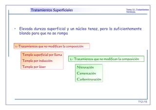 T12 /15
Tema 12.- Tratamientos
Térmicos.
Tratamientos Superficiales
• Elevada dureza superficial y un núcleo tenaz, pero lo suficientemente
blando para que no se rompa
1.-Tratamientos que no modifican la composición
Temple superficial por llama
Temple por inducción
Temple por láser
2.- Tratamientos que no modifican la composición
Nitruración
Cementación
Carbonitruración
 