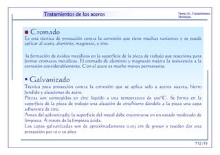 T12 /19
Tema 12.- Tratamientos
Térmicos.
Tratamientos de los aceros
Cromado
Es una técnica de protección contra la corrosión que tiene muchas variantes y se puede
aplicar al acero, aluminio, magnesio, y zinc.
la formación de óxidos metálicos en la superficie de la pieza de trabajo que reacciona para
formar cromatos metálicos. El cromado de aluminio y magnesio mejora la resistencia a la
corrosión considerablemente. Con el acero es mucho menos permanente.
Galvanizado
Técnica para protección contra la corrosión que se aplica solo a aceros suaves, hierro
fundido y aleaciones de acero.
Piezas son sumergidas en zinc líquido a una temperatura de 500ºC. Se forma en la
superficie de la pieza de trabajo una aleación de zinc/hierro dándole a la pieza una capa
adherente de zinc.
Antes del galvanizado, la superficie del metal debe encontrarse en un estado moderado de
limpieza. A través de la limpieza ácida.
Las capas galvanizadas son de aproximadamente 0.013 cm de grosor y pueden dar una
protección por 10 o 20 años
 