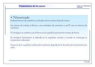T12 /20
Tema 12.- Tratamientos
Térmicos.
Tratamientos de los aceros
• Nitrurizado
Endurecimiento de superficies utilizado solo en ciertos tipos de aceros.
Las piezas de trabajo se llevan a una atmósfera de amoniaco a 500ºC por un máximo de
100 horas.
El nitrógeno se combina con el hierro en la superficie para formar nitrato de hierro.
El nitrógeno lentamente se difunde en la superficie siempre y cuando se mantenga la
temperatura adecuada.
El grosor de la superficie endurecida resultante depende de la duración del tratamiento por
calor.
 