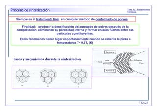 T12 /27
Tema 12.- Tratamientos
Térmicos.
Proceso de sinterización
Finalidad: producir la densificación del agregado de polvos después de la
compactación, eliminando su porosidad interna y formar enlaces fuertes entre sus
partículas constituyentes.
Estos fenómenos tienen lugar espontáneamente cuando se calienta la pieza a
temperaturas T~ 0,8Tf (K)
Siempre es el tratamiento final en cualquier método de conformado de polvos.
Fases y mecanismos durante la sinterización
 