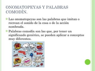 ONOMATOPEYAS Y PALABRAS COMODÍN. Las onomatopeyas son las palabras que imitan o recrean el sonido de la cosa o de la acción nombrada. Palabras comodín son las que, por tener un significaado genérico, se pueden aplicar a conceptos muy diferentes. 