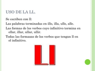USO DE LA LL. Se escriben con ll: Las palabras terminadas en illo, illa, ullo, alle. Las formas de los verbos cuyo infinitivo termina en ellar, illar, ullar, ullir. Todas las formaaas de los verbos que tengan ll en el infinitivo. 