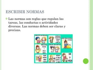 ESCRIBIR NORMAS Las normas son reglas que regulan las tareas, las conductas o actividades diversas. Las normas deben ser claras y precisas. 
