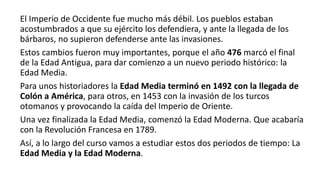 El Imperio de Occidente fue mucho más débil. Los pueblos estaban
acostumbrados a que su ejército los defendiera, y ante la llegada de los
bárbaros, no supieron defenderse ante las invasiones.
Estos cambios fueron muy importantes, porque el año 476 marcó el final
de la Edad Antigua, para dar comienzo a un nuevo periodo histórico: la
Edad Media.
Para unos historiadores la Edad Media terminó en 1492 con la llegada de
Colón a América, para otros, en 1453 con la invasión de los turcos
otomanos y provocando la caída del Imperio de Oriente.
Una vez finalizada la Edad Media, comenzó la Edad Moderna. Que acabaría
con la Revolución Francesa en 1789.
Así, a lo largo del curso vamos a estudiar estos dos periodos de tiempo: La
Edad Media y la Edad Moderna.
 