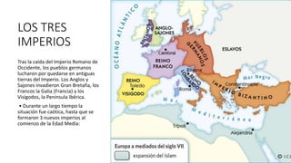 LOS TRES
IMPERIOS
Tras la caída del Imperio Romano de
Occidente, los pueblos germanos
lucharon por quedarse en antiguas
tierras del Imperio. Los Anglos y
Sajones invadieron Gran Bretaña, los
Francos la Galia (Francia) y los
Visigodos, la Península Ibérica.
• Durante un largo tiempo la
situación fue caótica, hasta que se
formaron 3 nuevos imperios al
comienzo de la Edad Media:
 