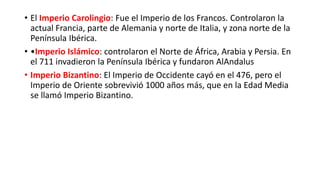 • El Imperio Carolingio: Fue el Imperio de los Francos. Controlaron la
actual Francia, parte de Alemania y norte de Italia, y zona norte de la
Península Ibérica.
• •Imperio Islámico: controlaron el Norte de África, Arabia y Persia. En
el 711 invadieron la Península Ibérica y fundaron AlAndalus
• Imperio Bizantino: El Imperio de Occidente cayó en el 476, pero el
Imperio de Oriente sobrevivió 1000 años más, que en la Edad Media
se llamó Imperio Bizantino.
 