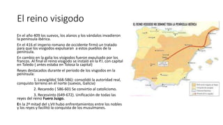 El reino visigodo
En el año 409 los suevos, los alanos y los vándalos invadieron
la península ibérica.
En el 416 el imperio romano de occidente firmó un tratado
para que los visigodos expulsaran a estos pueblos de la
península.
En cambio en la galia los visigodos fueron expulsado por los
francos. Al final el reino visigodo se instaló en la P.I. con capital
en Toledo ( antes estaba en Tolosa la capital)
Reyes destacados durante el periodo de los visgodos en la
península:
1. Leovigildo( 568-586): consolidó la autoridad real,
conquisto terreno en el norte (suevos, Galicia)
2. Recaredo ( 586-601 Se convirtio al catolicismo.
3. Recesvinto (649-672). Unificación de todas las
reyes del reino Fuero Juzgo.
En la 2ª mitad del s.VII hubo enfrentamientos entre los nobles
y los reyes y facilitó la conquista de los musulmanes.
 