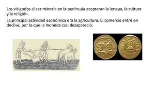Los visigodos al ser minoría en la península aceptaran la lengua, la cultura
y la religión.
La principal actividad económica era la agricultura. El comercio entré en
declive, por lo que la moneda casi desapareció.
 