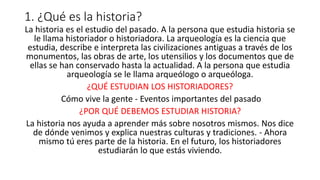 1. ¿Qué es la historia?
La historia es el estudio del pasado. A la persona que estudia historia se
le llama historiador o historiadora. La arqueología es la ciencia que
estudia, describe e interpreta las civilizaciones antiguas a través de los
monumentos, las obras de arte, los utensilios y los documentos que de
ellas se han conservado hasta la actualidad. A la persona que estudia
arqueología se le llama arqueólogo o arqueóloga.
¿QUÉ ESTUDIAN LOS HISTORIADORES?
Cómo vive la gente - Eventos importantes del pasado
¿POR QUÉ DEBEMOS ESTUDIAR HISTORIA?
La historia nos ayuda a aprender más sobre nosotros mismos. Nos dice
de dónde venimos y explica nuestras culturas y tradiciones. - Ahora
mismo tú eres parte de la historia. En el futuro, los historiadores
estudiarán lo que estás viviendo.
 