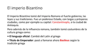 El imperio Bizantino
El Imperio Bizantino tomó del Imperio Romano el fuerte gobierno, las
leyes y sus tradiciones. Fue un poderoso Estado, con largas y prósperas
ciudades, como por ejemplo su capital: Constantinopla, o la ciudad de
Antioquía.
Pero además de la influencia romana, también tomó costumbres de la
cultura griega como:
• El lenguaje oficial: Cambió del Latín al griego
• Título de Emperador: pasó a llamarse ahora Basileus según la
tradición griega
 