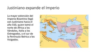 Justiniano expande el Imperio
La mayor extensión del
Imperio Bizantino llegó
con Justiniano hacia el
año 550, quien tomó el
norte de África a los
Vándalos, Italia a los
Ostrogodos, y el sur de
la Península Ibérica a los
Visigodos.
 