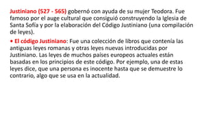 Justiniano (527 - 565) gobernó con ayuda de su mujer Teodora. Fue
famoso por el auge cultural que consiguió construyendo la Iglesia de
Santa Sofía y por la elaboración del Código Justiniano (una compilación
de leyes).
• El código Justiniano: Fue una colección de libros que contenía las
antiguas leyes romanas y otras leyes nuevas introducidas por
Justiniano. Las leyes de muchos países europeos actuales están
basadas en los principios de este código. Por ejemplo, una de estas
leyes dice, que una persona es inocente hasta que se demuestre lo
contrario, algo que se usa en la actualidad.
 