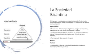 La Sociedad
Bizantina
El Emperador mandaba y concentraba todo el poder. Tenía el poder
absoluto en política, militar y en la religión. La organización del imperio
era muy eficiente:
ARISTOCRACIA
• Funcionarios: Trabajaban para el gobierno, recogían los impuestos y
vigilaban que las leyes fueran cumplidas por el pueblo.
• El Imperio estaba dividido en provincias: las provincias se llamabas
themas. Cada provincia tenía un gobernador al frente, se llama
estratega.
• Fuerte armada: Que defendió al Imperio
• Iglesia
PUEBLO:
• Conformaba al resto de la sociedad: campesinos, artesanos y
mercaderes. • Siervos y esclavos
 