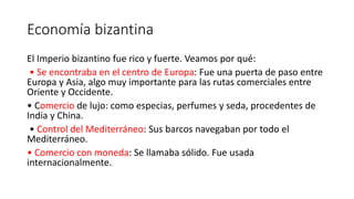 Economía bizantina
El Imperio bizantino fue rico y fuerte. Veamos por qué:
• Se encontraba en el centro de Europa: Fue una puerta de paso entre
Europa y Asia, algo muy importante para las rutas comerciales entre
Oriente y Occidente.
• Comercio de lujo: como especias, perfumes y seda, procedentes de
India y China.
• Control del Mediterráneo: Sus barcos navegaban por todo el
Mediterráneo.
• Comercio con moneda: Se llamaba sólido. Fue usada
internacionalmente.
 