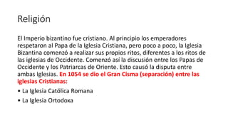 Religión
El Imperio bizantino fue cristiano. Al principio los emperadores
respetaron al Papa de la Iglesia Cristiana, pero poco a poco, la Iglesia
Bizantina comenzó a realizar sus propios ritos, diferentes a los ritos de
las iglesias de Occidente. Comenzó así la discusión entre los Papas de
Occidente y los Patriarcas de Oriente. Esto causó la disputa entre
ambas Iglesias. En 1054 se dio el Gran Cisma (separación) entre las
iglesias Cristianas:
• La Iglesia Católica Romana
• La Iglesia Ortodoxa
 