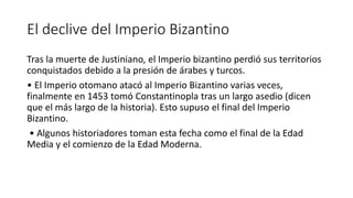 El declive del Imperio Bizantino
Tras la muerte de Justiniano, el Imperio bizantino perdió sus territorios
conquistados debido a la presión de árabes y turcos.
• El Imperio otomano atacó al Imperio Bizantino varias veces,
finalmente en 1453 tomó Constantinopla tras un largo asedio (dicen
que el más largo de la historia). Esto supuso el final del Imperio
Bizantino.
• Algunos historiadores toman esta fecha como el final de la Edad
Media y el comienzo de la Edad Moderna.
 