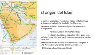 El origen del Islam
El islam es una religión monoteísta nacida en la Península
Arábiga en el siglo VII. Su fundador fue Mahoma.
• Antes de Mahoma, los árabes (gente de la Península
Arábiga) eran:
• Politeístas, creían en muchos dioses
• Estaban divididos en pequeñas tribus que a veces
luchaban entre ellas y no había ningún poder central que las
controlara
• Mahoma nació en la Meca en la Península Arábiga en el
571. Provenía de una familia de mercaderes ricos.
• El libro sagrado del islam es el Corán
 